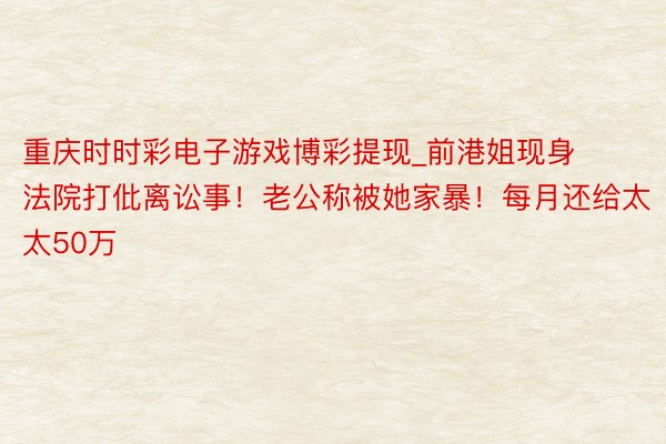 重庆时时彩电子游戏博彩提现_前港姐现身法院打仳离讼事！老公称被她家暴！每月还给太太50万