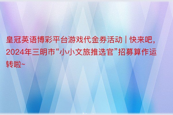 皇冠英语博彩平台游戏代金券活动 | 快来吧，2024年三明市“小小文旅推选官”招募算作运转啦~