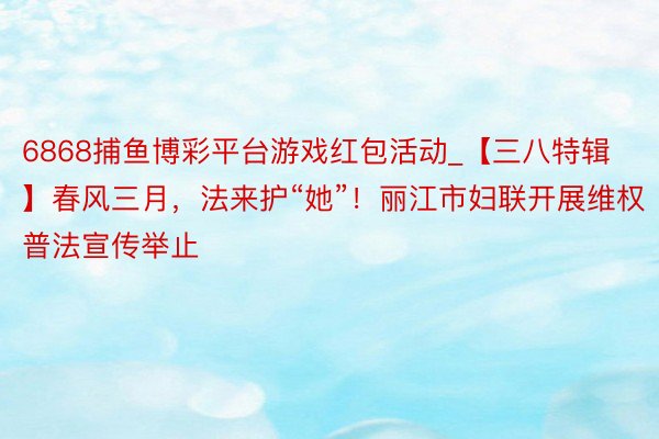 6868捕鱼博彩平台游戏红包活动_【三八特辑】春风三月，法来护“她”！丽江市妇联开展维权普法宣传举止