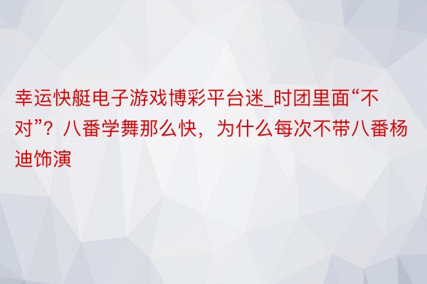 幸运快艇电子游戏博彩平台迷_时团里面“不对”？八番学舞那么快，为什么每次不带八番杨迪饰演