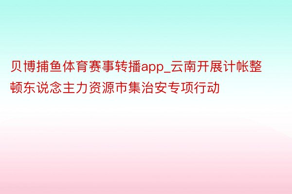 贝博捕鱼体育赛事转播app_云南开展计帐整顿东说念主力资源市集治安专项行动