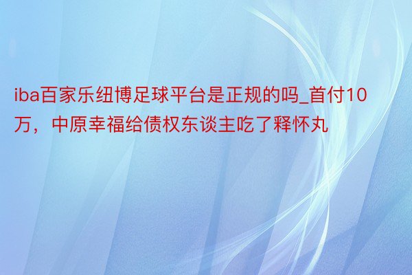 iba百家乐纽博足球平台是正规的吗_首付10万，中原幸福给债权东谈主吃了释怀丸