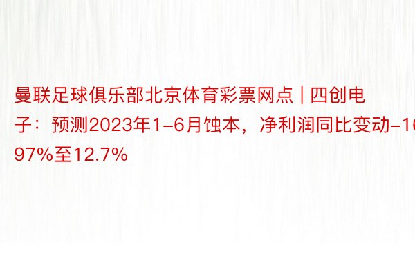 曼联足球俱乐部北京体育彩票网点 | 四创电子：预测2023年1-6月蚀本，净利润同比变动-16.97%至12.7%