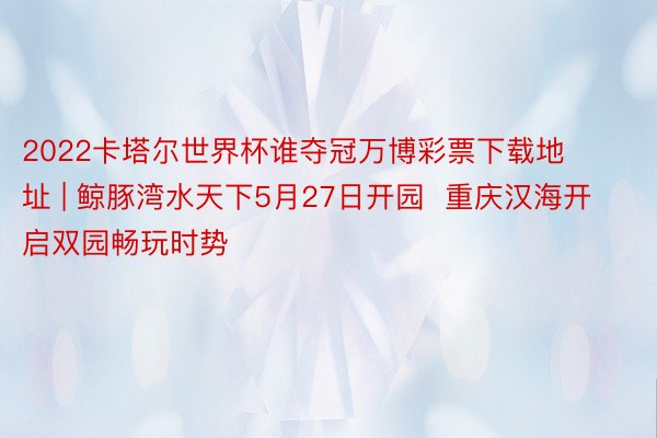 2022卡塔尔世界杯谁夺冠万博彩票下载地址 | 鲸豚湾水天下5月27日开园  重庆汉海开启双园畅玩时势