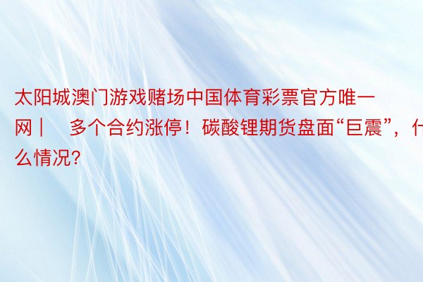 太阳城澳门游戏赌场中国体育彩票官方唯一网 | ​多个合约涨停！碳酸锂期货盘面“巨震”，什么情况？