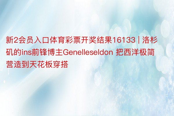 新2会员入口体育彩票开奖结果16133 | 洛杉矶的ins前锋博主Genelleseldon 把西洋极简营造到天花板穿搭