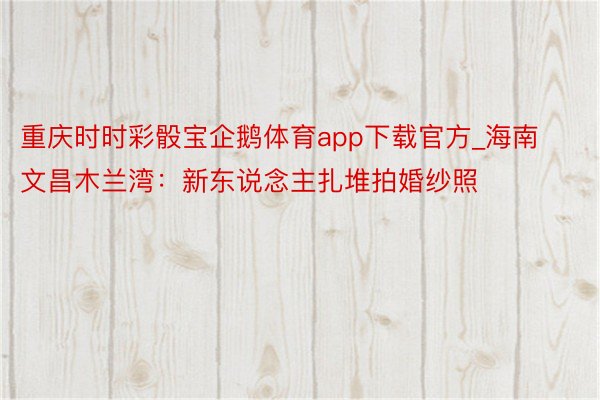 重庆时时彩骰宝企鹅体育app下载官方_海南文昌木兰湾：新东说念主扎堆拍婚纱照