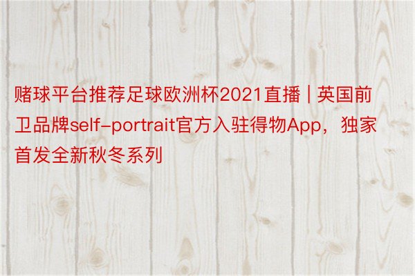 赌球平台推荐足球欧洲杯2021直播 | 英国前卫品牌self-portrait官方入驻得物App，独家首发全新秋冬系列