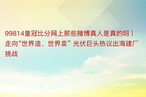 99814皇冠比分网上那些赌博真人是真的吗 | 走向“世界造、世界卖” 光伏巨头热议出海建厂挑战