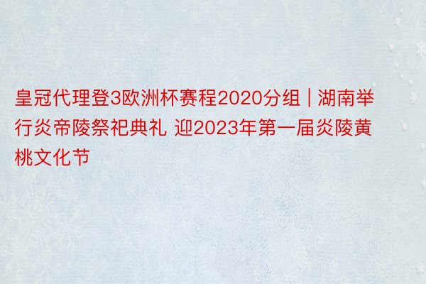 皇冠代理登3欧洲杯赛程2020分组 | 湖南举行炎帝陵祭祀典礼 迎2023年第一届炎陵黄桃文化节