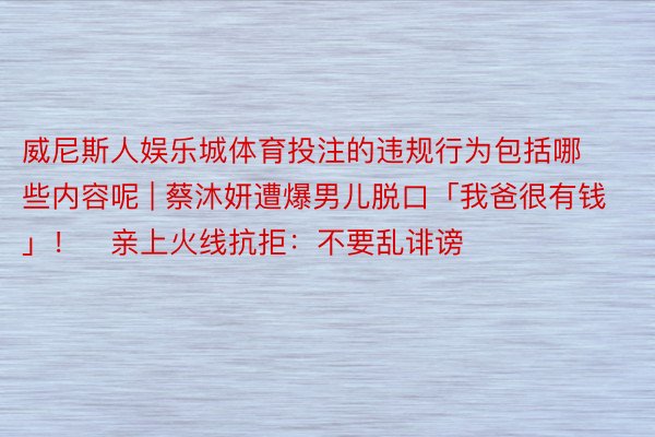 威尼斯人娱乐城体育投注的违规行为包括哪些内容呢 | 蔡沐妍遭爆男儿脱口「我爸很有钱」！　亲上火线抗拒：不要乱诽谤