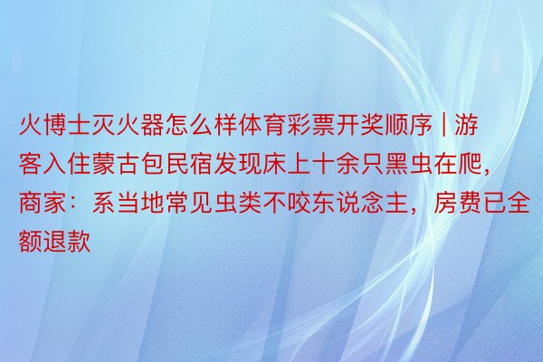 火博士灭火器怎么样体育彩票开奖顺序 | 游客入住蒙古包民宿发现床上十余只黑虫在爬，商家：系当地常见虫类不咬东说念主，房费已全额退款