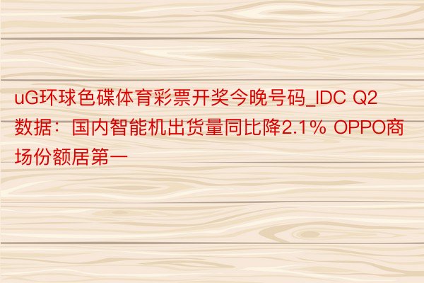 uG环球色碟体育彩票开奖今晚号码_IDC Q2数据：国内智能机出货量同比降2.1% OPPO商场份额居第一