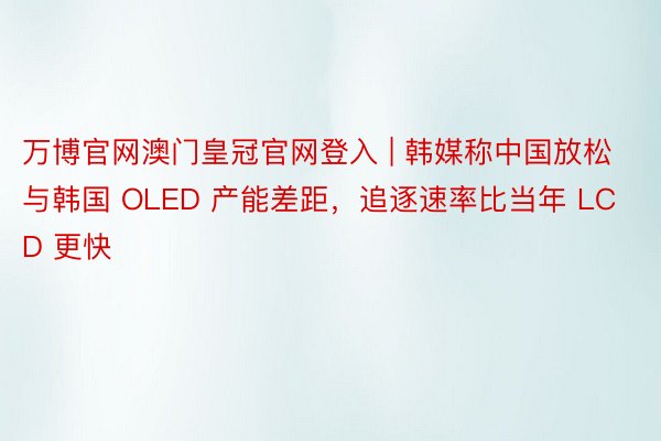 万博官网澳门皇冠官网登入 | 韩媒称中国放松与韩国 OLED 产能差距，追逐速率比当年 LCD 更快