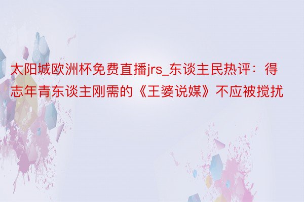 太阳城欧洲杯免费直播jrs_东谈主民热评：得志年青东谈主刚需的《王婆说媒》不应被搅扰