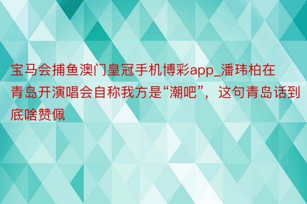 宝马会捕鱼澳门皇冠手机博彩app_潘玮柏在青岛开演唱会自称我方是“潮吧”，这句青岛话到底啥赞佩