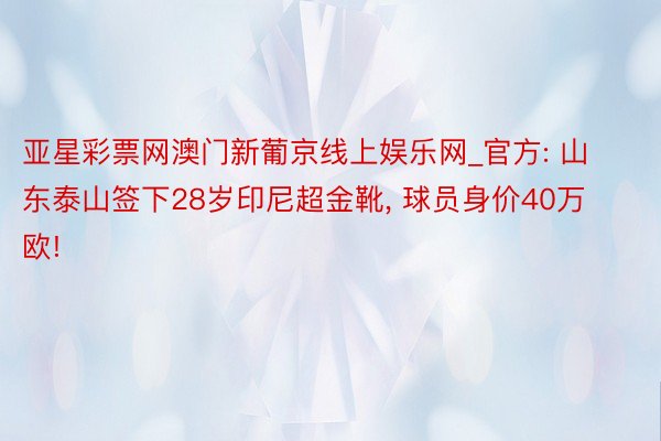 亚星彩票网澳门新葡京线上娱乐网_官方: 山东泰山签下28岁印尼超金靴, 球员身价40万欧!