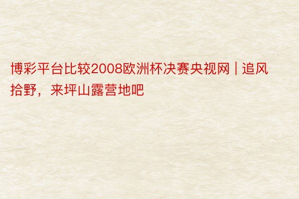 博彩平台比较2008欧洲杯决赛央视网 | 追风拾野，来坪山露营地吧