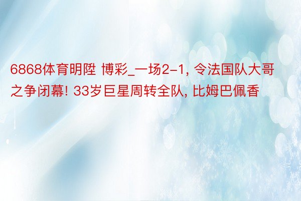 6868体育明陞 博彩_一场2-1, 令法国队大哥之争闭幕! 33岁巨星周转全队, 比姆巴佩香