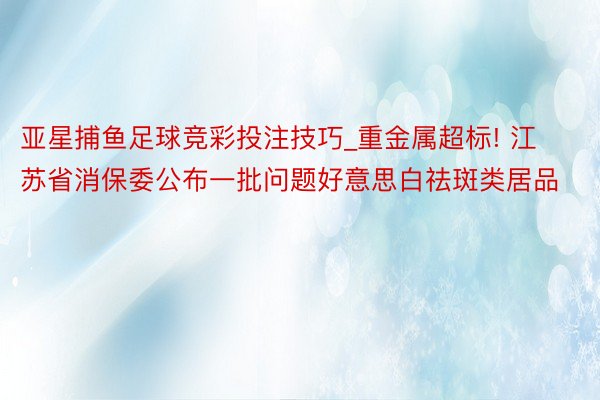 亚星捕鱼足球竞彩投注技巧_重金属超标! 江苏省消保委公布一批问题好意思白祛斑类居品