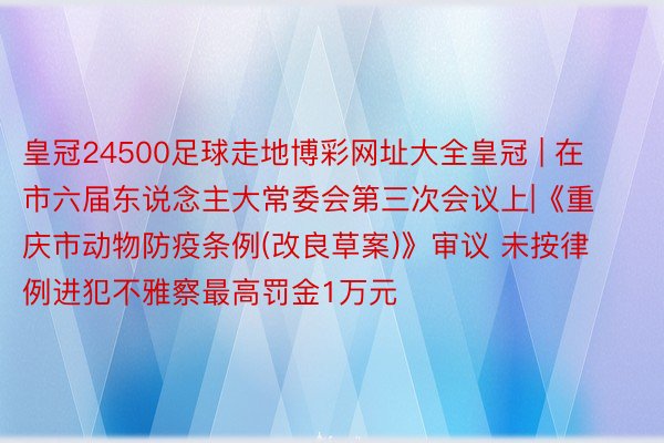 皇冠24500足球走地博彩网址大全皇冠 | 在市六届东说念主大常委会第三次会议上|《重庆市动物防疫条例(改良草案)》审议 未按律例进犯不雅察最高罚金1万元