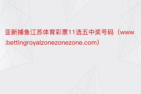 亚新捕鱼江苏体育彩票11选五中奖号码（www.bettingroyalzonezonezone.com）