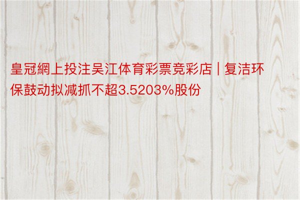 皇冠網上投注吴江体育彩票竞彩店 | 复洁环保鼓动拟减抓不超3.5203%股份