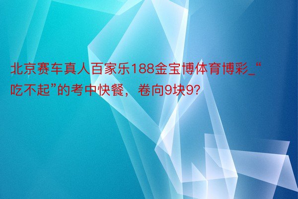 北京赛车真人百家乐188金宝博体育博彩_“吃不起”的考中快餐，卷向9块9？