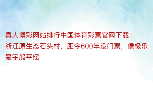 真人博彩网站排行中国体育彩票官网下载 | 浙江原生态石头村，距今600年没门票，像极乐寰宇般平缓