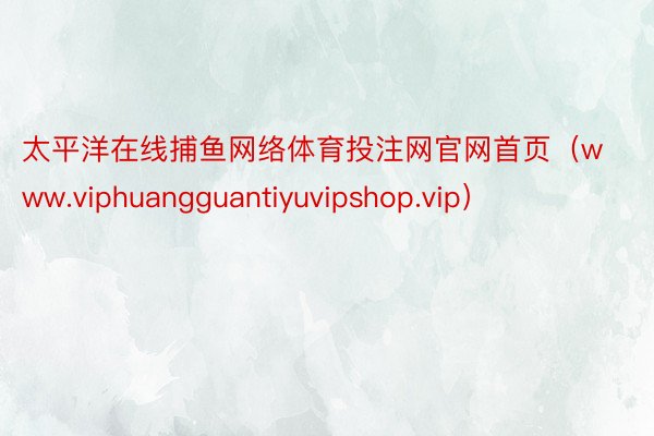 太平洋在线捕鱼网络体育投注网官网首页（www.viphuangguantiyuvipshop.vip）