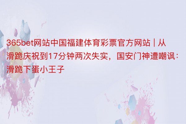 365bet网站中国福建体育彩票官方网站 | 从滑跪庆祝到17分钟两次失实，国安门神遭嘲讽：滑跪下蛋小王子