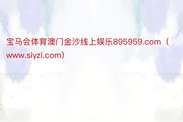 宝马会体育澳门金沙线上娱乐895959.com（www.siyzi.com）