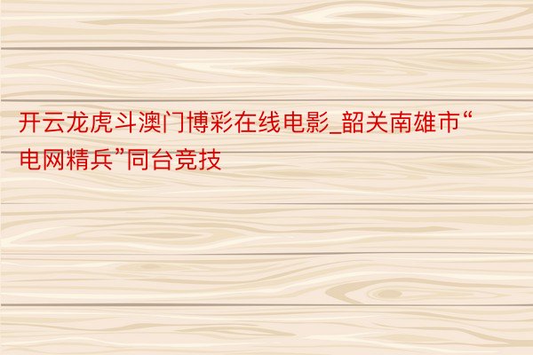 开云龙虎斗澳门博彩在线电影_韶关南雄市“电网精兵”同台竞技