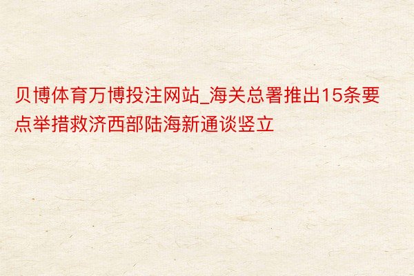 贝博体育万博投注网站_海关总署推出15条要点举措救济西部陆海新通谈竖立