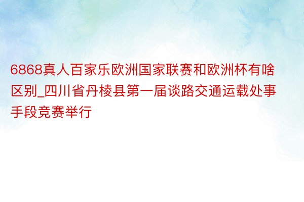 6868真人百家乐欧洲国家联赛和欧洲杯有啥区别_四川省丹棱县第一届谈路交通运载处事手段竞赛举行