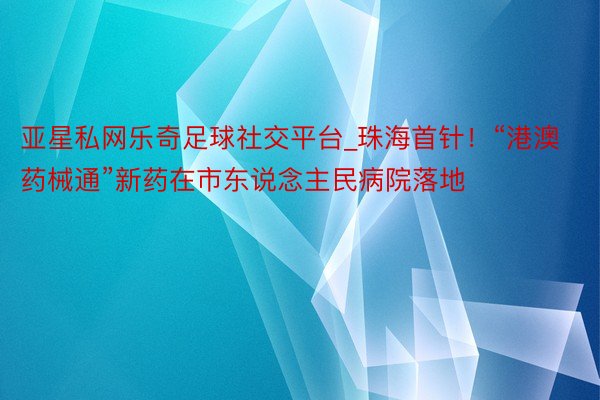 亚星私网乐奇足球社交平台_珠海首针！“港澳药械通”新药在市东说念主民病院落地