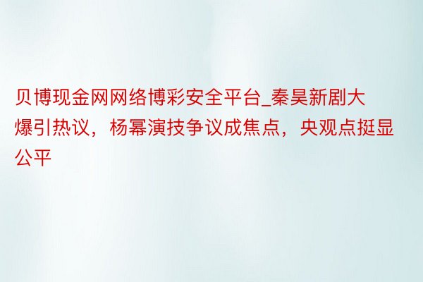 贝博现金网网络博彩安全平台_秦昊新剧大爆引热议，杨幂演技争议成焦点，央观点挺显公平