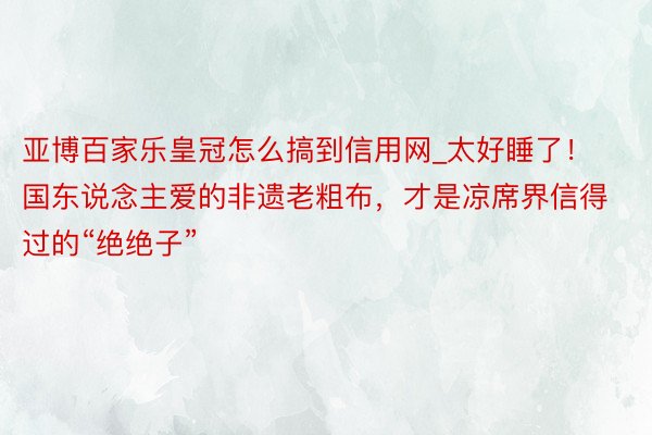 亚博百家乐皇冠怎么搞到信用网_太好睡了！国东说念主爱的非遗老粗布，才是凉席界信得过的“绝绝子”