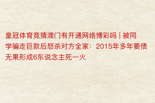 皇冠体育竞猜澳门有开通网络博彩吗 | 被同学骗走巨款后怒杀对方全家：2015年多年要债无果形成6东说念主死一火