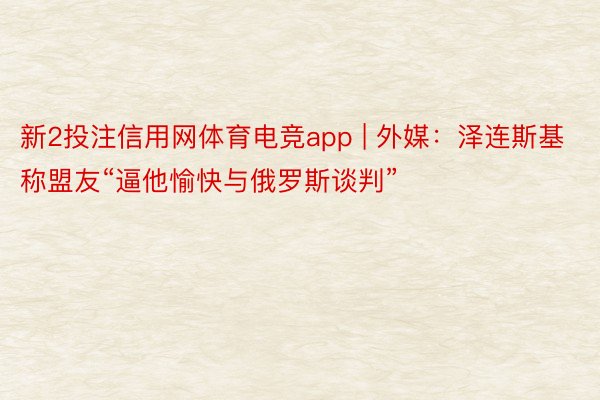 新2投注信用网体育电竞app | 外媒：泽连斯基称盟友“逼他愉快与俄罗斯谈判”