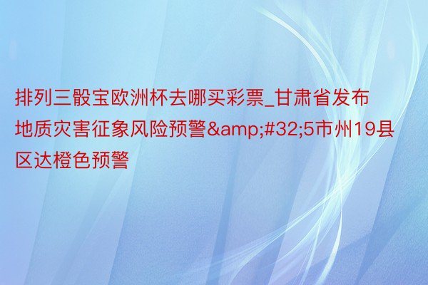 排列三骰宝欧洲杯去哪买彩票_甘肃省发布地质灾害征象风险预警&#32;5市州19县区达橙色预警