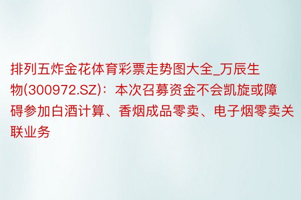 排列五炸金花体育彩票走势图大全_万辰生物(300972.SZ)：本次召募资金不会凯旋或障碍参加白酒计算、香烟成品零卖、电子烟零卖关联业务