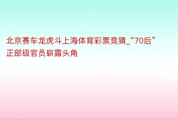 北京赛车龙虎斗上海体育彩票竞猜_“70后”正部级官员崭露头角