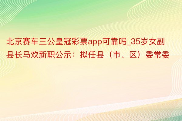 北京赛车三公皇冠彩票app可靠吗_35岁女副县长马欢新职公示：拟任县（市、区）委常委