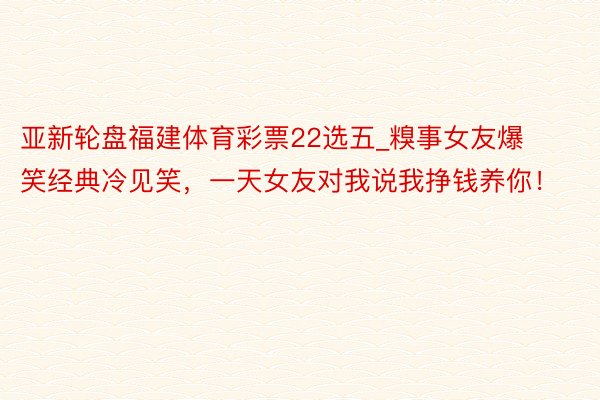 亚新轮盘福建体育彩票22选五_糗事女友爆笑经典冷见笑，一天女友对我说我挣钱养你！