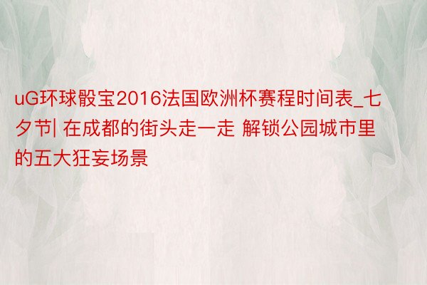 uG环球骰宝2016法国欧洲杯赛程时间表_七夕节| 在成都的街头走一走 解锁公园城市里的五大狂妄场景