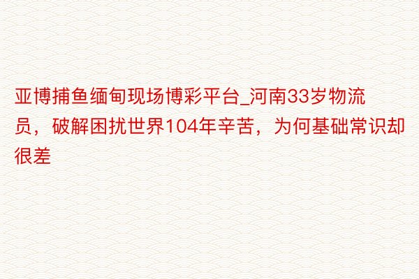 亚博捕鱼缅甸现场博彩平台_河南33岁物流员，破解困扰世界104年辛苦，为何基础常识却很差