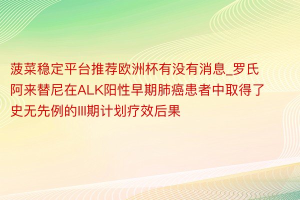 菠菜稳定平台推荐欧洲杯有没有消息_罗氏阿来替尼在ALK阳性早期肺癌患者中取得了史无先例的III期计划疗效后果