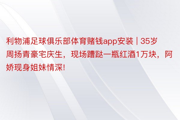 利物浦足球俱乐部体育赌钱app安装 | 35岁周扬青豪宅庆生，现场蹧跶一瓶红酒1万块，阿娇现身姐妹情深!