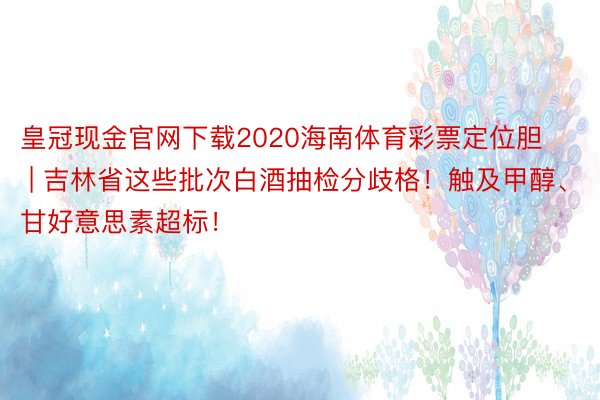 皇冠现金官网下载2020海南体育彩票定位胆 | 吉林省这些批次白酒抽检分歧格！触及甲醇、甘好意思素超标！